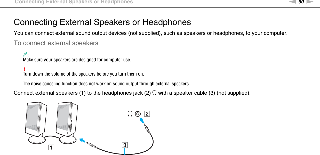 90nNUsing Peripheral Devices &gt;Connecting External Speakers or HeadphonesConnecting External Speakers or HeadphonesYou can connect external sound output devices (not supplied), such as speakers or headphones, to your computer.To connect external speakers✍Make sure your speakers are designed for computer use.!Turn down the volume of the speakers before you turn them on.The noise canceling function does not work on sound output through external speakers.Connect external speakers (1) to the headphones jack (2) i with a speaker cable (3) (not supplied). 