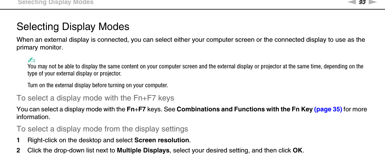 93nNUsing Peripheral Devices &gt;Selecting Display ModesSelecting Display ModesWhen an external display is connected, you can select either your computer screen or the connected display to use as the primary monitor.✍You may not be able to display the same content on your computer screen and the external display or projector at the same time, depending on the type of your external display or projector.Turn on the external display before turning on your computer.To select a display mode with the Fn+F7 keysYou can select a display mode with the Fn+F7 keys. See Combinations and Functions with the Fn Key (page 35) for more information.To select a display mode from the display settings1Right-click on the desktop and select Screen resolution.2Click the drop-down list next to Multiple Displays, select your desired setting, and then click OK. 