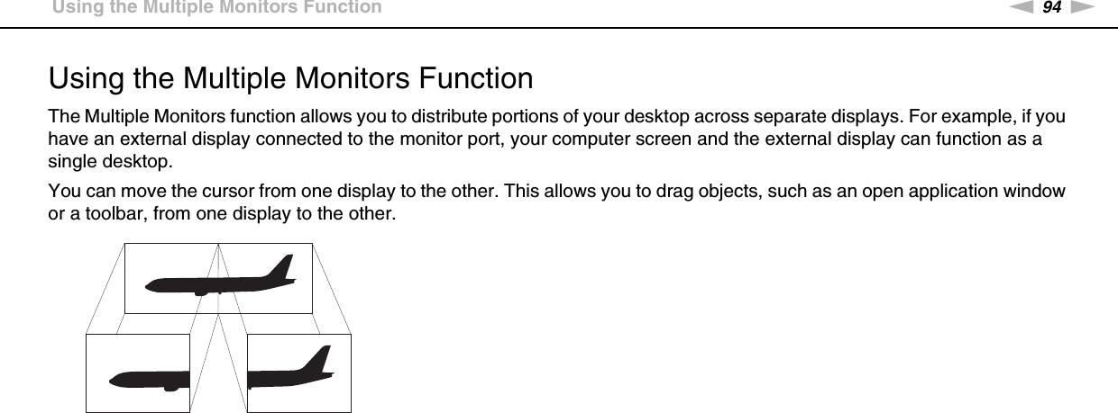 94nNUsing Peripheral Devices &gt;Using the Multiple Monitors FunctionUsing the Multiple Monitors FunctionThe Multiple Monitors function allows you to distribute portions of your desktop across separate displays. For example, if you have an external display connected to the monitor port, your computer screen and the external display can function as a single desktop.You can move the cursor from one display to the other. This allows you to drag objects, such as an open application window or a toolbar, from one display to the other.