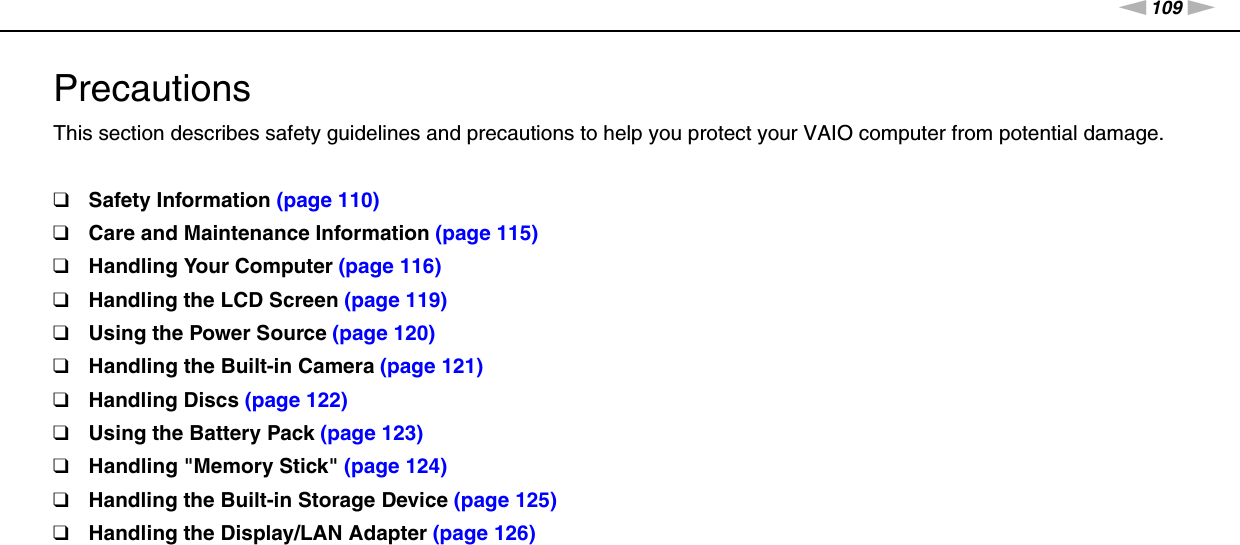109nNPrecautions &gt;PrecautionsThis section describes safety guidelines and precautions to help you protect your VAIO computer from potential damage.❑Safety Information (page 110)❑Care and Maintenance Information (page 115)❑Handling Your Computer (page 116)❑Handling the LCD Screen (page 119)❑Using the Power Source (page 120)❑Handling the Built-in Camera (page 121)❑Handling Discs (page 122)❑Using the Battery Pack (page 123)❑Handling &quot;Memory Stick&quot; (page 124)❑Handling the Built-in Storage Device (page 125)❑Handling the Display/LAN Adapter (page 126)