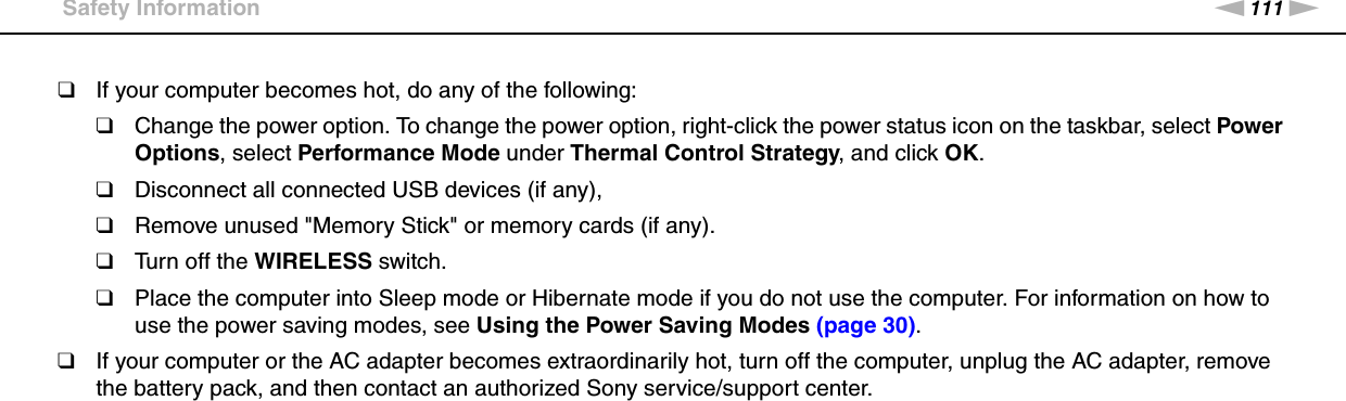 111nNPrecautions &gt;Safety Information❑If your computer becomes hot, do any of the following:❑Change the power option. To change the power option, right-click the power status icon on the taskbar, select Power Options, select Performance Mode under Thermal Control Strategy, and click OK.❑Disconnect all connected USB devices (if any),❑Remove unused &quot;Memory Stick&quot; or memory cards (if any).❑Turn off the WIRELESS switch.❑Place the computer into Sleep mode or Hibernate mode if you do not use the computer. For information on how to use the power saving modes, see Using the Power Saving Modes (page 30).❑If your computer or the AC adapter becomes extraordinarily hot, turn off the computer, unplug the AC adapter, remove the battery pack, and then contact an authorized Sony service/support center. 