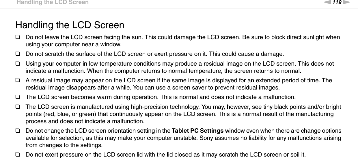 119nNPrecautions &gt;Handling the LCD ScreenHandling the LCD Screen❑Do not leave the LCD screen facing the sun. This could damage the LCD screen. Be sure to block direct sunlight when using your computer near a window.❑Do not scratch the surface of the LCD screen or exert pressure on it. This could cause a damage.❑Using your computer in low temperature conditions may produce a residual image on the LCD screen. This does not indicate a malfunction. When the computer returns to normal temperature, the screen returns to normal.❑A residual image may appear on the LCD screen if the same image is displayed for an extended period of time. The residual image disappears after a while. You can use a screen saver to prevent residual images.❑The LCD screen becomes warm during operation. This is normal and does not indicate a malfunction.❑The LCD screen is manufactured using high-precision technology. You may, however, see tiny black points and/or bright points (red, blue, or green) that continuously appear on the LCD screen. This is a normal result of the manufacturing process and does not indicate a malfunction.❑Do not change the LCD screen orientation setting in the Tablet PC Settings window even when there are change options available for selection, as this may make your computer unstable. Sony assumes no liability for any malfunctions arising from changes to the settings.❑Do not exert pressure on the LCD screen lid with the lid closed as it may scratch the LCD screen or soil it. 