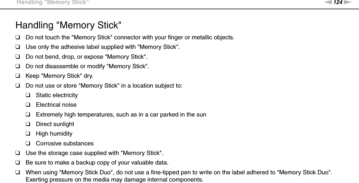 124nNPrecautions &gt;Handling &quot;Memory Stick&quot;Handling &quot;Memory Stick&quot;❑Do not touch the &quot;Memory Stick&quot; connector with your finger or metallic objects.❑Use only the adhesive label supplied with &quot;Memory Stick&quot;.❑Do not bend, drop, or expose &quot;Memory Stick&quot;.❑Do not disassemble or modify &quot;Memory Stick&quot;.❑Keep &quot;Memory Stick&quot; dry.❑Do not use or store &quot;Memory Stick&quot; in a location subject to:❑Static electricity❑Electrical noise❑Extremely high temperatures, such as in a car parked in the sun❑Direct sunlight❑High humidity❑Corrosive substances❑Use the storage case supplied with &quot;Memory Stick&quot;.❑Be sure to make a backup copy of your valuable data.❑When using &quot;Memory Stick Duo&quot;, do not use a fine-tipped pen to write on the label adhered to &quot;Memory Stick Duo&quot;. Exerting pressure on the media may damage internal components. 