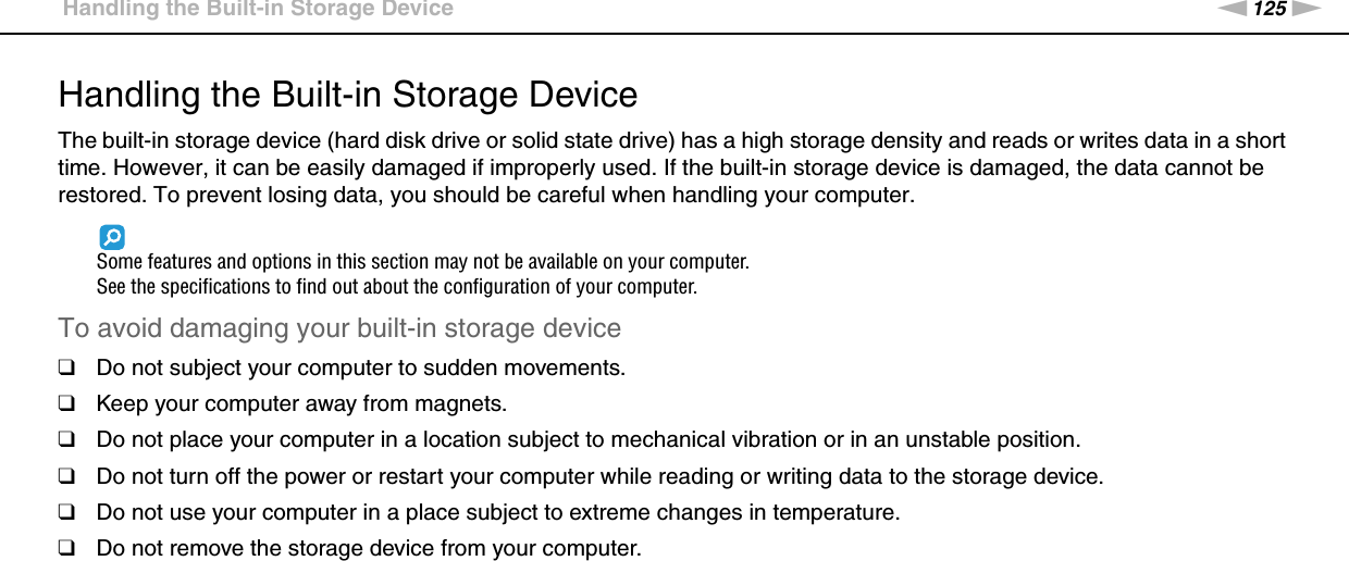 125nNPrecautions &gt;Handling the Built-in Storage DeviceHandling the Built-in Storage DeviceThe built-in storage device (hard disk drive or solid state drive) has a high storage density and reads or writes data in a short time. However, it can be easily damaged if improperly used. If the built-in storage device is damaged, the data cannot be restored. To prevent losing data, you should be careful when handling your computer.Some features and options in this section may not be available on your computer.See the specifications to find out about the configuration of your computer.To avoid damaging your built-in storage device❑Do not subject your computer to sudden movements.❑Keep your computer away from magnets.❑Do not place your computer in a location subject to mechanical vibration or in an unstable position.❑Do not turn off the power or restart your computer while reading or writing data to the storage device.❑Do not use your computer in a place subject to extreme changes in temperature.❑Do not remove the storage device from your computer. 
