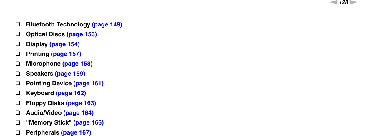 128nNTroubleshooting &gt;❑Bluetooth Technology (page 149)❑Optical Discs (page 153)❑Display (page 154)❑Printing (page 157)❑Microphone (page 158)❑Speakers (page 159)❑Pointing Device (page 161)❑Keyboard (page 162)❑Floppy Disks (page 163)❑Audio/Video (page 164)❑&quot;Memory Stick&quot; (page 166)❑Peripherals (page 167)