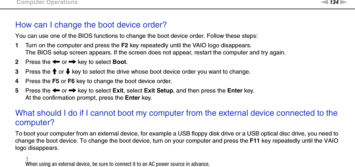 134nNTroubleshooting &gt;Computer OperationsHow can I change the boot device order?You can use one of the BIOS functions to change the boot device order. Follow these steps:1Turn on the computer and press the F2 key repeatedly until the VAIO logo disappears.The BIOS setup screen appears. If the screen does not appear, restart the computer and try again.2Press the &lt; or , key to select Boot.3Press the M or m key to select the drive whose boot device order you want to change.4Press the F5 or F6 key to change the boot device order.5Press the &lt; or , key to select Exit, select Exit Setup, and then press the Enter key.At the confirmation prompt, press the Enter key. What should I do if I cannot boot my computer from the external device connected to the computer?To boot your computer from an external device, for example a USB floppy disk drive or a USB optical disc drive, you need to change the boot device. To change the boot device, turn on your computer and press the F11 key repeatedly until the VAIO logo disappears.!When using an external device, be sure to connect it to an AC power source in advance. 