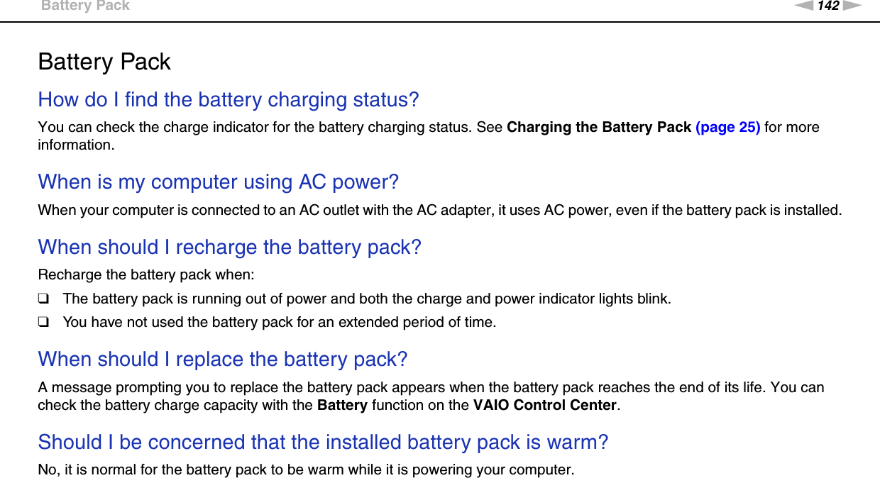 142nNTroubleshooting &gt;Battery PackBattery PackHow do I find the battery charging status? You can check the charge indicator for the battery charging status. See Charging the Battery Pack (page 25) for more information. When is my computer using AC power? When your computer is connected to an AC outlet with the AC adapter, it uses AC power, even if the battery pack is installed. When should I recharge the battery pack? Recharge the battery pack when:❑The battery pack is running out of power and both the charge and power indicator lights blink.❑You have not used the battery pack for an extended period of time. When should I replace the battery pack?A message prompting you to replace the battery pack appears when the battery pack reaches the end of its life. You can check the battery charge capacity with the Battery function on the VAIO Control Center. Should I be concerned that the installed battery pack is warm? No, it is normal for the battery pack to be warm while it is powering your computer. 