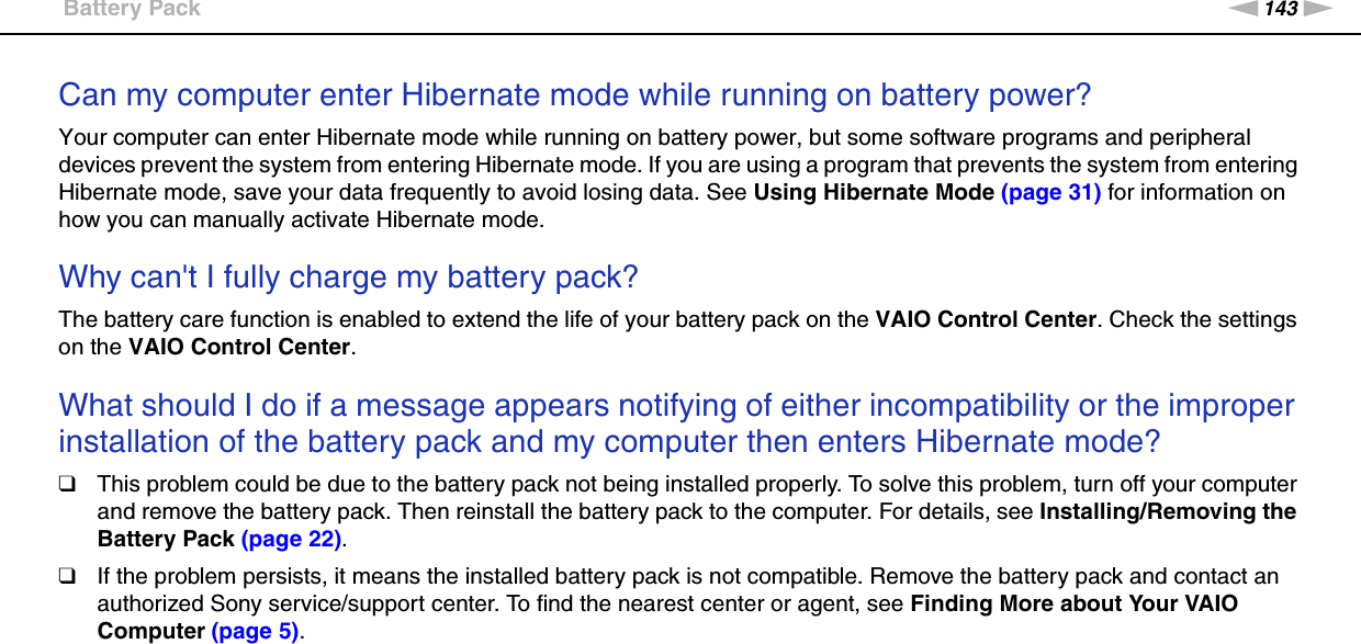 143nNTroubleshooting &gt;Battery PackCan my computer enter Hibernate mode while running on battery power? Your computer can enter Hibernate mode while running on battery power, but some software programs and peripheral devices prevent the system from entering Hibernate mode. If you are using a program that prevents the system from entering Hibernate mode, save your data frequently to avoid losing data. See Using Hibernate Mode (page 31) for information on how you can manually activate Hibernate mode. Why can&apos;t I fully charge my battery pack?The battery care function is enabled to extend the life of your battery pack on the VAIO Control Center. Check the settings on the VAIO Control Center. What should I do if a message appears notifying of either incompatibility or the improper installation of the battery pack and my computer then enters Hibernate mode?❑This problem could be due to the battery pack not being installed properly. To solve this problem, turn off your computer and remove the battery pack. Then reinstall the battery pack to the computer. For details, see Installing/Removing the Battery Pack (page 22).❑If the problem persists, it means the installed battery pack is not compatible. Remove the battery pack and contact an authorized Sony service/support center. To find the nearest center or agent, see Finding More about Your VAIO Computer (page 5).  