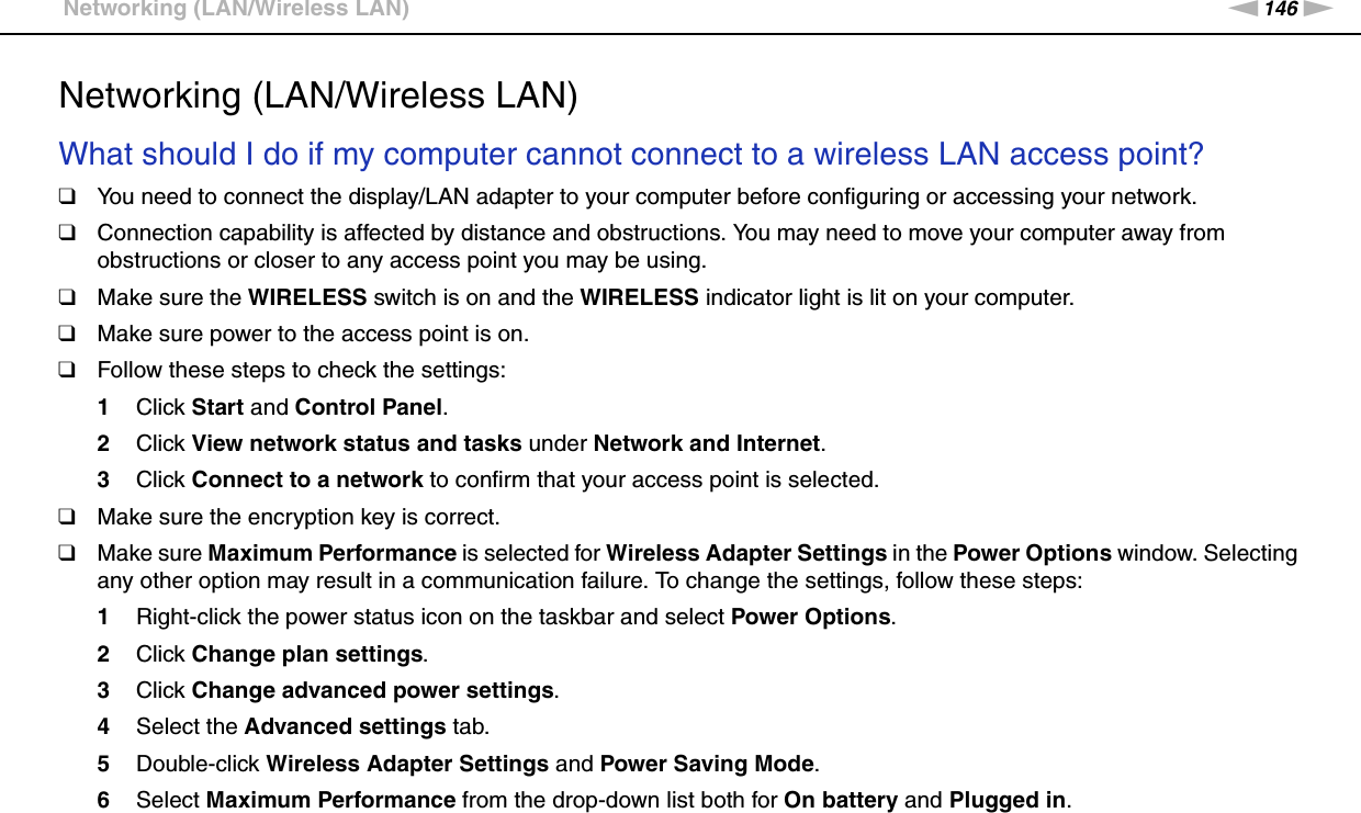 146nNTroubleshooting &gt;Networking (LAN/Wireless LAN)Networking (LAN/Wireless LAN)What should I do if my computer cannot connect to a wireless LAN access point?❑You need to connect the display/LAN adapter to your computer before configuring or accessing your network.❑Connection capability is affected by distance and obstructions. You may need to move your computer away from obstructions or closer to any access point you may be using.❑Make sure the WIRELESS switch is on and the WIRELESS indicator light is lit on your computer.❑Make sure power to the access point is on.❑Follow these steps to check the settings:1Click Start and Control Panel.2Click View network status and tasks under Network and Internet.3Click Connect to a network to confirm that your access point is selected.❑Make sure the encryption key is correct.❑Make sure Maximum Performance is selected for Wireless Adapter Settings in the Power Options window. Selecting any other option may result in a communication failure. To change the settings, follow these steps:1Right-click the power status icon on the taskbar and select Power Options.2Click Change plan settings.3Click Change advanced power settings.4Select the Advanced settings tab.5Double-click Wireless Adapter Settings and Power Saving Mode.6Select Maximum Performance from the drop-down list both for On battery and Plugged in. 