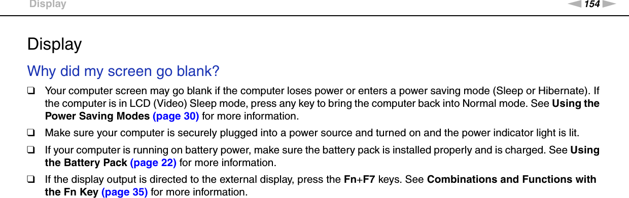 154nNTroubleshooting &gt;DisplayDisplayWhy did my screen go blank?❑Your computer screen may go blank if the computer loses power or enters a power saving mode (Sleep or Hibernate). If the computer is in LCD (Video) Sleep mode, press any key to bring the computer back into Normal mode. See Using the Power Saving Modes (page 30) for more information.❑Make sure your computer is securely plugged into a power source and turned on and the power indicator light is lit.❑If your computer is running on battery power, make sure the battery pack is installed properly and is charged. See Using the Battery Pack (page 22) for more information.❑If the display output is directed to the external display, press the Fn+F7 keys. See Combinations and Functions with the Fn Key (page 35) for more information. 