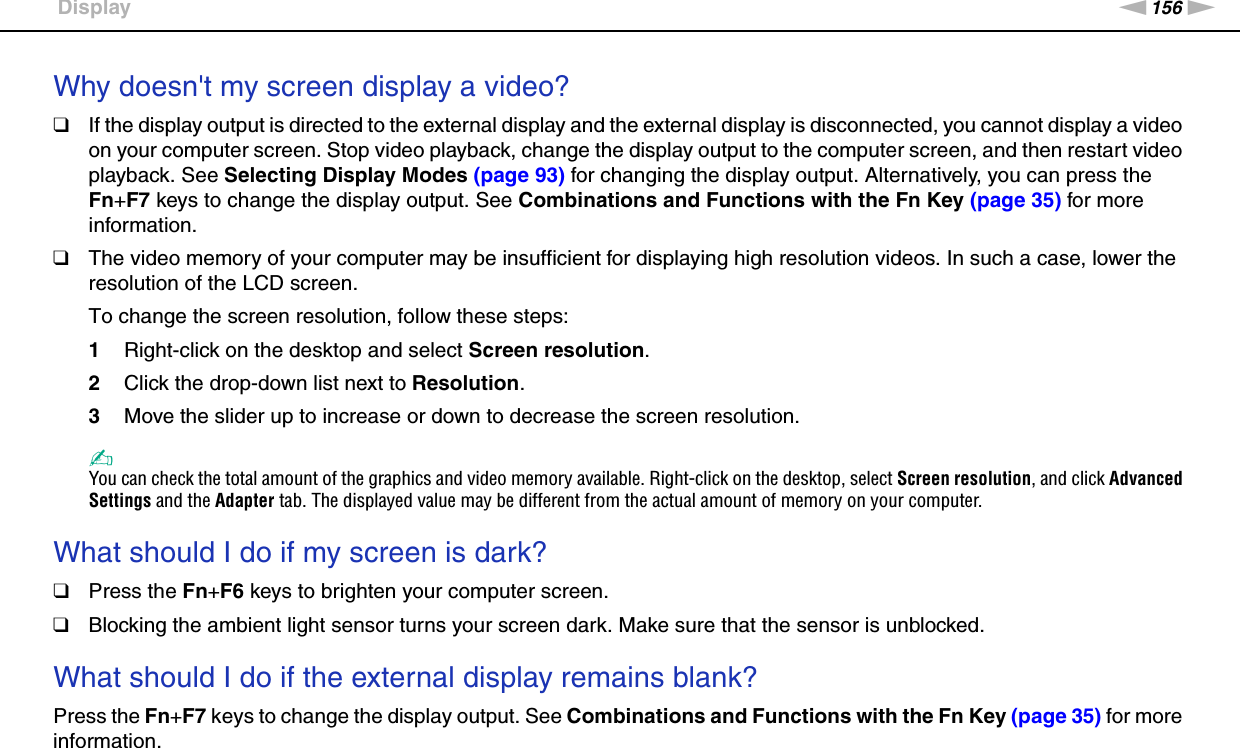 156nNTroubleshooting &gt;DisplayWhy doesn&apos;t my screen display a video?❑If the display output is directed to the external display and the external display is disconnected, you cannot display a video on your computer screen. Stop video playback, change the display output to the computer screen, and then restart video playback. See Selecting Display Modes (page 93) for changing the display output. Alternatively, you can press the Fn+F7 keys to change the display output. See Combinations and Functions with the Fn Key (page 35) for more information.❑The video memory of your computer may be insufficient for displaying high resolution videos. In such a case, lower the resolution of the LCD screen. To change the screen resolution, follow these steps:1Right-click on the desktop and select Screen resolution.2Click the drop-down list next to Resolution.3Move the slider up to increase or down to decrease the screen resolution.✍You can check the total amount of the graphics and video memory available. Right-click on the desktop, select Screen resolution, and click Advanced Settings and the Adapter tab. The displayed value may be different from the actual amount of memory on your computer. What should I do if my screen is dark?❑Press the Fn+F6 keys to brighten your computer screen.❑Blocking the ambient light sensor turns your screen dark. Make sure that the sensor is unblocked. What should I do if the external display remains blank?Press the Fn+F7 keys to change the display output. See Combinations and Functions with the Fn Key (page 35) for more information.  