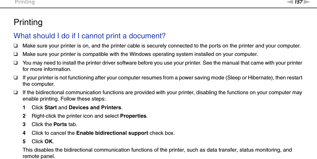 157nNTroubleshooting &gt;PrintingPrintingWhat should I do if I cannot print a document?❑Make sure your printer is on, and the printer cable is securely connected to the ports on the printer and your computer.❑Make sure your printer is compatible with the Windows operating system installed on your computer.❑You may need to install the printer driver software before you use your printer. See the manual that came with your printer for more information.❑If your printer is not functioning after your computer resumes from a power saving mode (Sleep or Hibernate), then restart the computer.❑If the bidirectional communication functions are provided with your printer, disabling the functions on your computer may enable printing. Follow these steps:1Click Start and Devices and Printers.2Right-click the printer icon and select Properties.3Click the Ports tab.4Click to cancel the Enable bidirectional support check box.5Click OK.This disables the bidirectional communication functions of the printer, such as data transfer, status monitoring, and remote panel.  