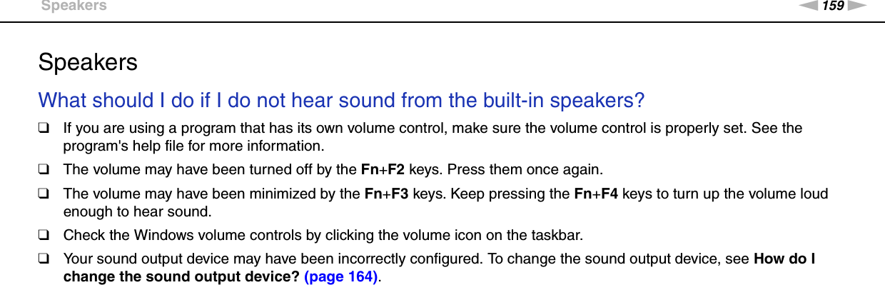 159nNTroubleshooting &gt;SpeakersSpeakersWhat should I do if I do not hear sound from the built-in speakers?❑If you are using a program that has its own volume control, make sure the volume control is properly set. See the program&apos;s help file for more information.❑The volume may have been turned off by the Fn+F2 keys. Press them once again.❑The volume may have been minimized by the Fn+F3 keys. Keep pressing the Fn+F4 keys to turn up the volume loud enough to hear sound.❑Check the Windows volume controls by clicking the volume icon on the taskbar.❑Your sound output device may have been incorrectly configured. To change the sound output device, see How do I change the sound output device? (page 164). 