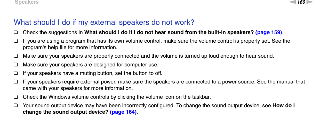 160nNTroubleshooting &gt;SpeakersWhat should I do if my external speakers do not work?❑Check the suggestions in What should I do if I do not hear sound from the built-in speakers? (page 159).❑If you are using a program that has its own volume control, make sure the volume control is properly set. See the program&apos;s help file for more information.❑Make sure your speakers are properly connected and the volume is turned up loud enough to hear sound.❑Make sure your speakers are designed for computer use.❑If your speakers have a muting button, set the button to off.❑If your speakers require external power, make sure the speakers are connected to a power source. See the manual that came with your speakers for more information.❑Check the Windows volume controls by clicking the volume icon on the taskbar.❑Your sound output device may have been incorrectly configured. To change the sound output device, see How do I change the sound output device? (page 164).  