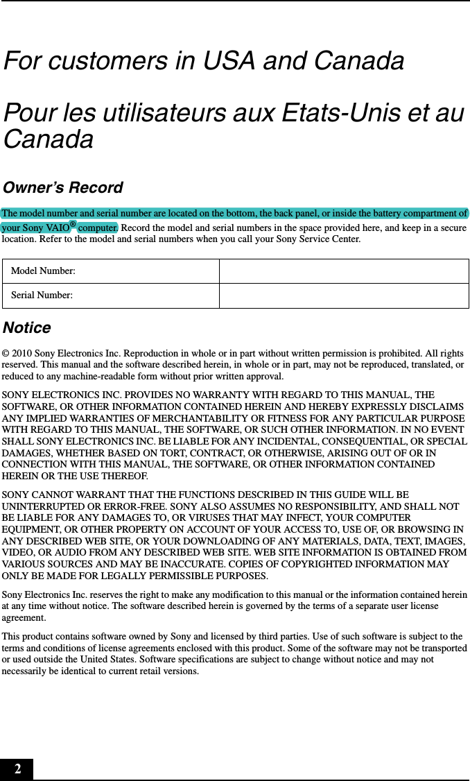 2For customers in USA and CanadaPour les utilisateurs aux Etats-Unis et au CanadaOwner’s RecordThe model number and serial number are located on the bottom, the back panel, or inside the battery compartment of your Sony VAIO® computer. Record the model and serial numbers in the space provided here, and keep in a secure location. Refer to the model and serial numbers when you call your Sony Service Center.Notice© 2010 Sony Electronics Inc. Reproduction in whole or in part without written permission is prohibited. All rights reserved. This manual and the software described herein, in whole or in part, may not be reproduced, translated, or reduced to any machine-readable form without prior written approval.SONY ELECTRONICS INC. PROVIDES NO WARRANTY WITH REGARD TO THIS MANUAL, THE SOFTWARE, OR OTHER INFORMATION CONTAINED HEREIN AND HEREBY EXPRESSLY DISCLAIMS ANY IMPLIED WARRANTIES OF MERCHANTABILITY OR FITNESS FOR ANY PARTICULAR PURPOSE WITH REGARD TO THIS MANUAL, THE SOFTWARE, OR SUCH OTHER INFORMATION. IN NO EVENT SHALL SONY ELECTRONICS INC. BE LIABLE FOR ANY INCIDENTAL, CONSEQUENTIAL, OR SPECIAL DAMAGES, WHETHER BASED ON TORT, CONTRACT, OR OTHERWISE, ARISING OUT OF OR IN CONNECTION WITH THIS MANUAL, THE SOFTWARE, OR OTHER INFORMATION CONTAINED HEREIN OR THE USE THEREOF.SONY CANNOT WARRANT THAT THE FUNCTIONS DESCRIBED IN THIS GUIDE WILL BE UNINTERRUPTED OR ERROR-FREE. SONY ALSO ASSUMES NO RESPONSIBILITY, AND SHALL NOT BE LIABLE FOR ANY DAMAGES TO, OR VIRUSES THAT MAY INFECT, YOUR COMPUTER EQUIPMENT, OR OTHER PROPERTY ON ACCOUNT OF YOUR ACCESS TO, USE OF, OR BROWSING IN ANY DESCRIBED WEB SITE, OR YOUR DOWNLOADING OF ANY MATERIALS, DATA, TEXT, IMAGES, VIDEO, OR AUDIO FROM ANY DESCRIBED WEB SITE. WEB SITE INFORMATION IS OBTAINED FROM VARIOUS SOURCES AND MAY BE INACCURATE. COPIES OF COPYRIGHTED INFORMATION MAY ONLY BE MADE FOR LEGALLY PERMISSIBLE PURPOSES.Sony Electronics Inc. reserves the right to make any modification to this manual or the information contained herein at any time without notice. The software described herein is governed by the terms of a separate user license agreement.This product contains software owned by Sony and licensed by third parties. Use of such software is subject to the terms and conditions of license agreements enclosed with this product. Some of the software may not be transported or used outside the United States. Software specifications are subject to change without notice and may not necessarily be identical to current retail versions.Model Number:Serial Number: