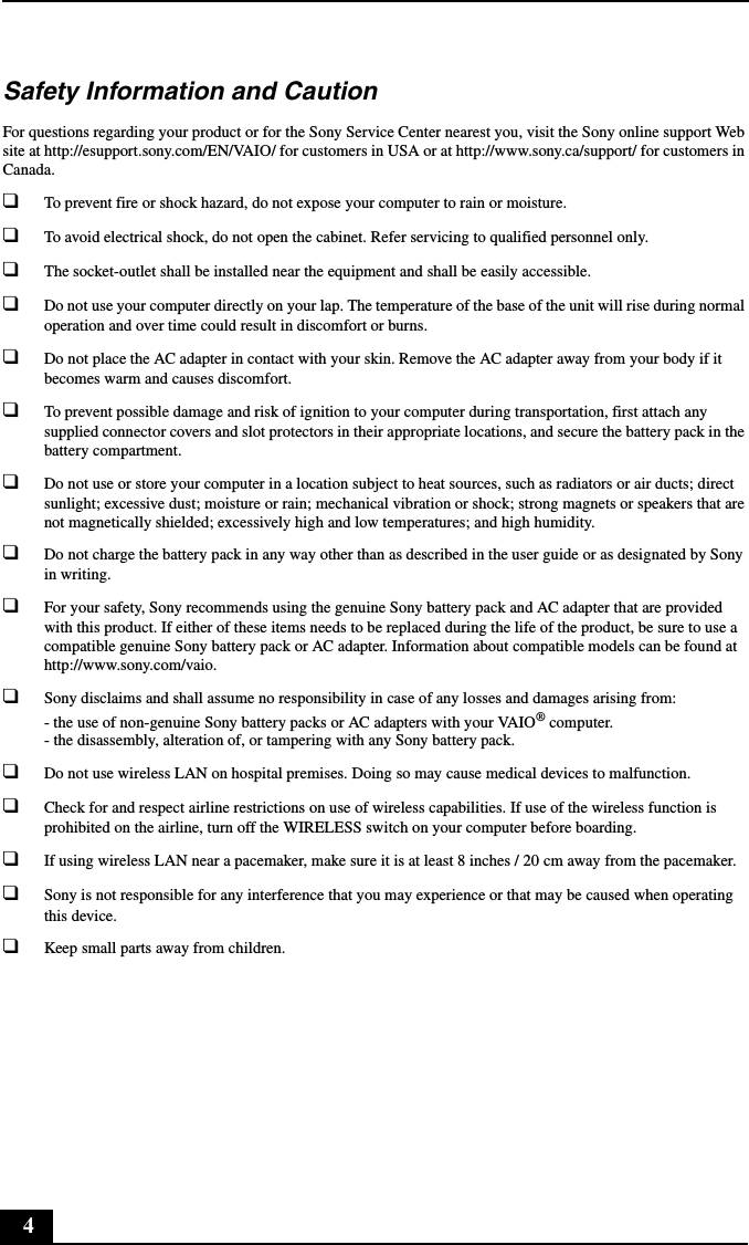 4Safety Information and CautionFor questions regarding your product or for the Sony Service Center nearest you, visit the Sony online support Web site at http://esupport.sony.com/EN/VAIO/ for customers in USA or at http://www.sony.ca/support/ for customers in Canada.❑To prevent fire or shock hazard, do not expose your computer to rain or moisture.❑To avoid electrical shock, do not open the cabinet. Refer servicing to qualified personnel only.❑The socket-outlet shall be installed near the equipment and shall be easily accessible.❑Do not use your computer directly on your lap. The temperature of the base of the unit will rise during normal operation and over time could result in discomfort or burns.❑Do not place the AC adapter in contact with your skin. Remove the AC adapter away from your body if it becomes warm and causes discomfort.❑To prevent possible damage and risk of ignition to your computer during transportation, first attach any supplied connector covers and slot protectors in their appropriate locations, and secure the battery pack in the battery compartment.❑Do not use or store your computer in a location subject to heat sources, such as radiators or air ducts; direct sunlight; excessive dust; moisture or rain; mechanical vibration or shock; strong magnets or speakers that are not magnetically shielded; excessively high and low temperatures; and high humidity.❑Do not charge the battery pack in any way other than as described in the user guide or as designated by Sony in writing.❑For your safety, Sony recommends using the genuine Sony battery pack and AC adapter that are provided with this product. If either of these items needs to be replaced during the life of the product, be sure to use a compatible genuine Sony battery pack or AC adapter. Information about compatible models can be found at http://www.sony.com/vaio.❑Sony disclaims and shall assume no responsibility in case of any losses and damages arising from: - the use of non-genuine Sony battery packs or AC adapters with your VAIO® computer. - the disassembly, alteration of, or tampering with any Sony battery pack.❑Do not use wireless LAN on hospital premises. Doing so may cause medical devices to malfunction.❑Check for and respect airline restrictions on use of wireless capabilities. If use of the wireless function is prohibited on the airline, turn off the WIRELESS switch on your computer before boarding.❑If using wireless LAN near a pacemaker, make sure it is at least 8 inches / 20 cm away from the pacemaker.❑Sony is not responsible for any interference that you may experience or that may be caused when operating this device.❑Keep small parts away from children.