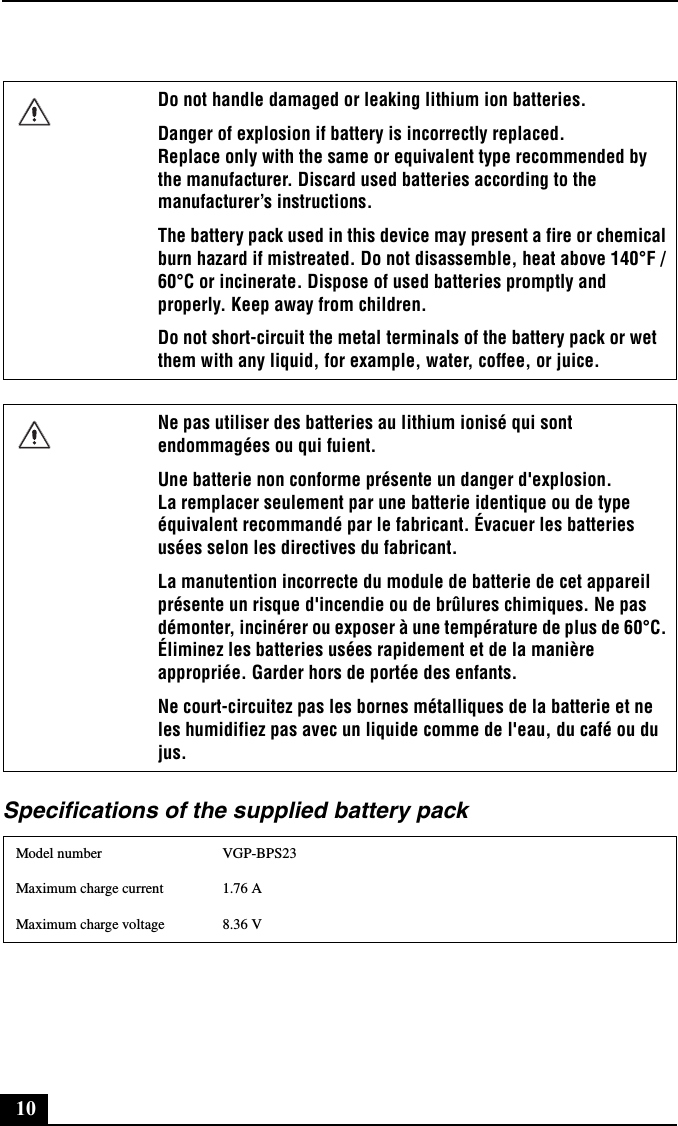 10Specifications of the supplied battery packDo not handle damaged or leaking lithium ion batteries.Danger of explosion if battery is incorrectly replaced. Replace only with the same or equivalent type recommended by the manufacturer. Discard used batteries according to the manufacturer’s instructions.The battery pack used in this device may present a fire or chemical burn hazard if mistreated. Do not disassemble, heat above 140°F / 60°C or incinerate. Dispose of used batteries promptly and properly. Keep away from children.Do not short-circuit the metal terminals of the battery pack or wet them with any liquid, for example, water, coffee, or juice.Ne pas utiliser des batteries au lithium ionisé qui sont endommagées ou qui fuient.Une batterie non conforme présente un danger d&apos;explosion. La remplacer seulement par une batterie identique ou de type équivalent recommandé par le fabricant. Évacuer les batteries usées selon les directives du fabricant.La manutention incorrecte du module de batterie de cet appareil présente un risque d&apos;incendie ou de brûlures chimiques. Ne pas démonter, incinérer ou exposer à une température de plus de 60°C. Éliminez les batteries usées rapidement et de la manière appropriée. Garder hors de portée des enfants.Ne court-circuitez pas les bornes métalliques de la batterie et ne les humidifiez pas avec un liquide comme de l&apos;eau, du café ou du jus.Model number VGP-BPS23Maximum charge current 1.76 AMaximum charge voltage 8.36 V