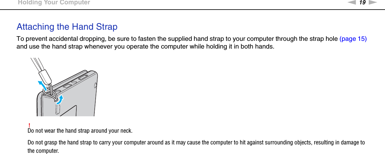19nNGetting Started &gt;Holding Your ComputerAttaching the Hand StrapTo prevent accidental dropping, be sure to fasten the supplied hand strap to your computer through the strap hole (page 15) and use the hand strap whenever you operate the computer while holding it in both hands.!Do not wear the hand strap around your neck.Do not grasp the hand strap to carry your computer around as it may cause the computer to hit against surrounding objects, resulting in damage to the computer.  