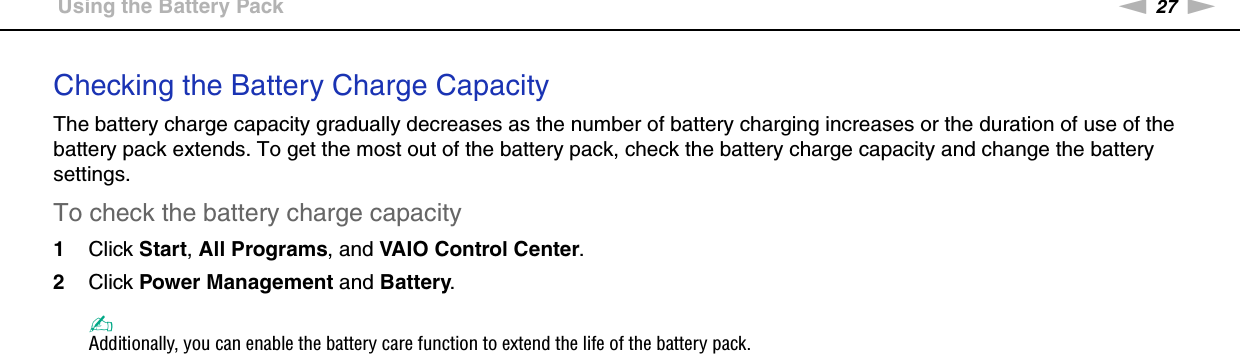 27nNGetting Started &gt;Using the Battery PackChecking the Battery Charge CapacityThe battery charge capacity gradually decreases as the number of battery charging increases or the duration of use of the battery pack extends. To get the most out of the battery pack, check the battery charge capacity and change the battery settings.To check the battery charge capacity1Click Start, All Programs, and VAIO Control Center. 2Click Power Management and Battery.✍Additionally, you can enable the battery care function to extend the life of the battery pack. 