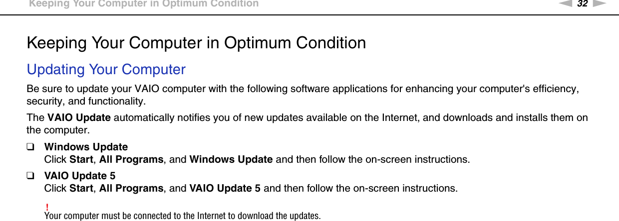 32nNGetting Started &gt;Keeping Your Computer in Optimum ConditionKeeping Your Computer in Optimum ConditionUpdating Your ComputerBe sure to update your VAIO computer with the following software applications for enhancing your computer&apos;s efficiency, security, and functionality.The VAIO Update automatically notifies you of new updates available on the Internet, and downloads and installs them on the computer.❑Windows UpdateClick Start, All Programs, and Windows Update and then follow the on-screen instructions.❑VAIO Update 5Click Start, All Programs, and VAIO Update 5 and then follow the on-screen instructions.!Your computer must be connected to the Internet to download the updates. 