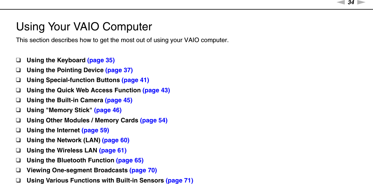 34nNUsing Your VAIO Computer &gt;Using Your VAIO ComputerThis section describes how to get the most out of using your VAIO computer.❑Using the Keyboard (page 35)❑Using the Pointing Device (page 37)❑Using Special-function Buttons (page 41)❑Using the Quick Web Access Function (page 43)❑Using the Built-in Camera (page 45)❑Using &quot;Memory Stick&quot; (page 46)❑Using Other Modules / Memory Cards (page 54)❑Using the Internet (page 59)❑Using the Network (LAN) (page 60)❑Using the Wireless LAN (page 61)❑Using the Bluetooth Function (page 65)❑Viewing One-segment Broadcasts (page 70)❑Using Various Functions with Built-in Sensors (page 71)