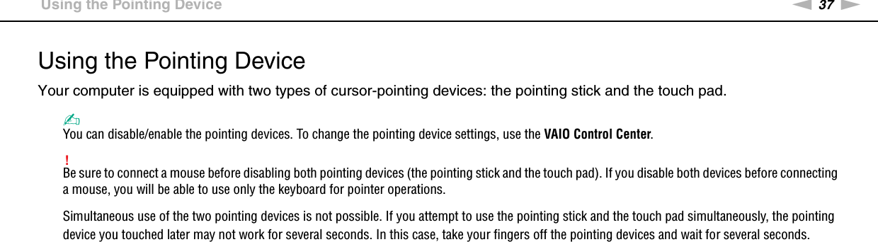 37nNUsing Your VAIO Computer &gt;Using the Pointing DeviceUsing the Pointing DeviceYour computer is equipped with two types of cursor-pointing devices: the pointing stick and the touch pad.✍You can disable/enable the pointing devices. To change the pointing device settings, use the VAIO Control Center.!Be sure to connect a mouse before disabling both pointing devices (the pointing stick and the touch pad). If you disable both devices before connecting a mouse, you will be able to use only the keyboard for pointer operations.Simultaneous use of the two pointing devices is not possible. If you attempt to use the pointing stick and the touch pad simultaneously, the pointing device you touched later may not work for several seconds. In this case, take your fingers off the pointing devices and wait for several seconds.