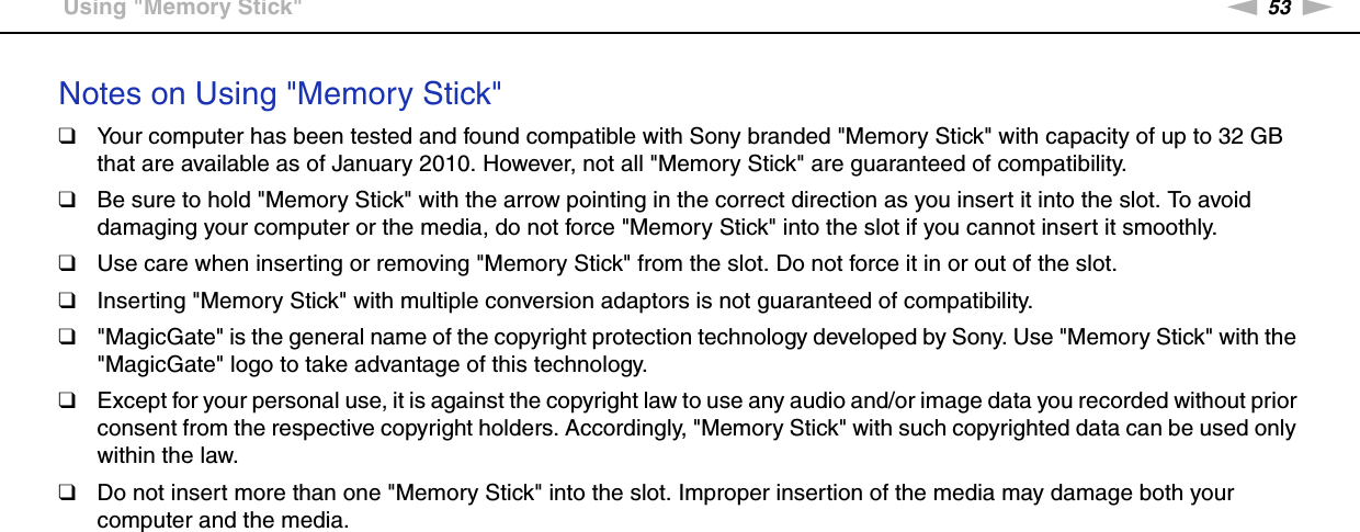 53nNUsing Your VAIO Computer &gt;Using &quot;Memory Stick&quot;Notes on Using &quot;Memory Stick&quot;❑Your computer has been tested and found compatible with Sony branded &quot;Memory Stick&quot; with capacity of up to 32 GB that are available as of January 2010. However, not all &quot;Memory Stick&quot; are guaranteed of compatibility.❑Be sure to hold &quot;Memory Stick&quot; with the arrow pointing in the correct direction as you insert it into the slot. To avoid damaging your computer or the media, do not force &quot;Memory Stick&quot; into the slot if you cannot insert it smoothly.❑Use care when inserting or removing &quot;Memory Stick&quot; from the slot. Do not force it in or out of the slot.❑Inserting &quot;Memory Stick&quot; with multiple conversion adaptors is not guaranteed of compatibility.❑&quot;MagicGate&quot; is the general name of the copyright protection technology developed by Sony. Use &quot;Memory Stick&quot; with the &quot;MagicGate&quot; logo to take advantage of this technology.❑Except for your personal use, it is against the copyright law to use any audio and/or image data you recorded without prior consent from the respective copyright holders. Accordingly, &quot;Memory Stick&quot; with such copyrighted data can be used only within the law.❑Do not insert more than one &quot;Memory Stick&quot; into the slot. Improper insertion of the media may damage both your computer and the media.  