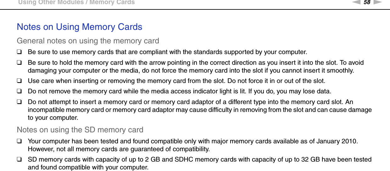 58nNUsing Your VAIO Computer &gt;Using Other Modules / Memory CardsNotes on Using Memory CardsGeneral notes on using the memory card❑Be sure to use memory cards that are compliant with the standards supported by your computer.❑Be sure to hold the memory card with the arrow pointing in the correct direction as you insert it into the slot. To avoid damaging your computer or the media, do not force the memory card into the slot if you cannot insert it smoothly.❑Use care when inserting or removing the memory card from the slot. Do not force it in or out of the slot.❑Do not remove the memory card while the media access indicator light is lit. If you do, you may lose data.❑Do not attempt to insert a memory card or memory card adaptor of a different type into the memory card slot. An incompatible memory card or memory card adaptor may cause difficulty in removing from the slot and can cause damage to your computer.Notes on using the SD memory card❑Your computer has been tested and found compatible only with major memory cards available as of January 2010. However, not all memory cards are guaranteed of compatibility.❑SD memory cards with capacity of up to 2 GB and SDHC memory cards with capacity of up to 32 GB have been tested and found compatible with your computer.  