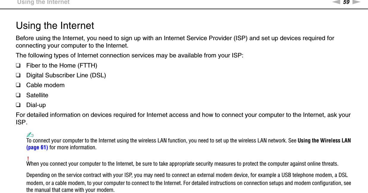 59nNUsing Your VAIO Computer &gt;Using the InternetUsing the InternetBefore using the Internet, you need to sign up with an Internet Service Provider (ISP) and set up devices required for connecting your computer to the Internet.The following types of Internet connection services may be available from your ISP:❑Fiber to the Home (FTTH)❑Digital Subscriber Line (DSL)❑Cable modem❑Satellite❑Dial-upFor detailed information on devices required for Internet access and how to connect your computer to the Internet, ask your ISP.✍To connect your computer to the Internet using the wireless LAN function, you need to set up the wireless LAN network. See Using the Wireless LAN (page 61) for more information.!When you connect your computer to the Internet, be sure to take appropriate security measures to protect the computer against online threats.Depending on the service contract with your ISP, you may need to connect an external modem device, for example a USB telephone modem, a DSL modem, or a cable modem, to your computer to connect to the Internet. For detailed instructions on connection setups and modem configuration, see the manual that came with your modem. 