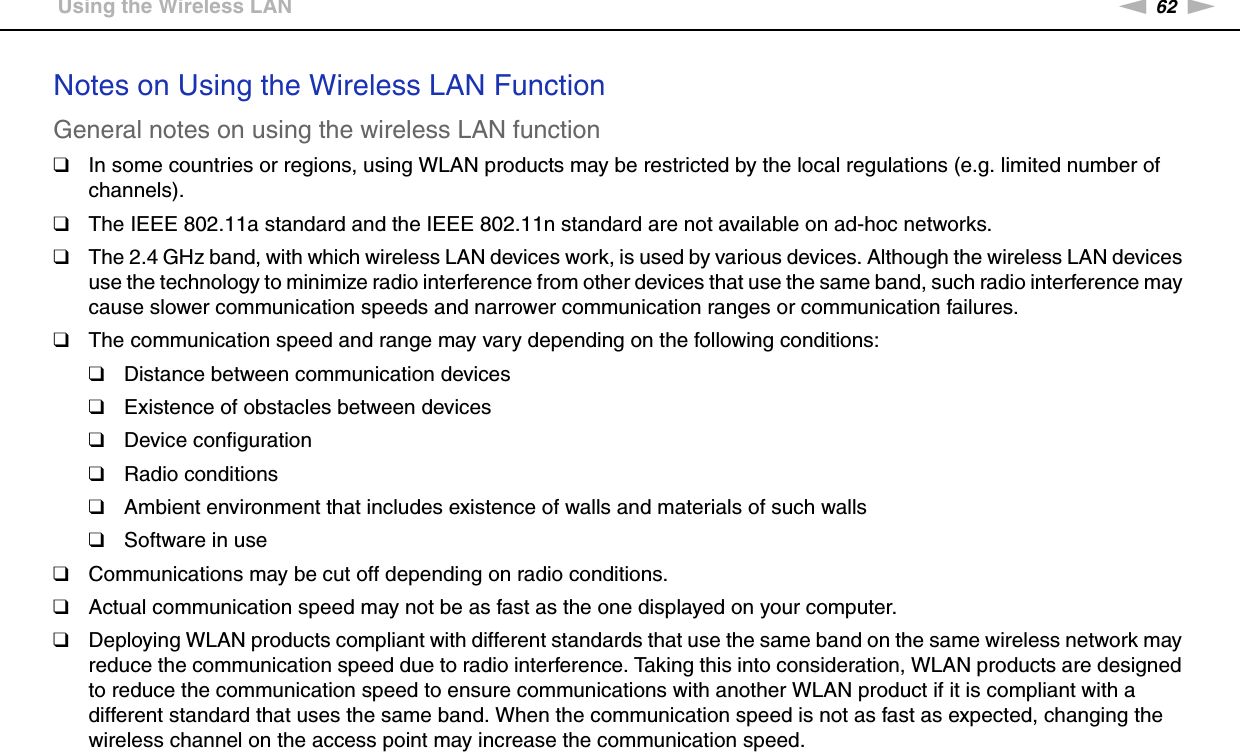 62nNUsing Your VAIO Computer &gt;Using the Wireless LANNotes on Using the Wireless LAN FunctionGeneral notes on using the wireless LAN function❑In some countries or regions, using WLAN products may be restricted by the local regulations (e.g. limited number of channels).❑The IEEE 802.11a standard and the IEEE 802.11n standard are not available on ad-hoc networks.❑The 2.4 GHz band, with which wireless LAN devices work, is used by various devices. Although the wireless LAN devices use the technology to minimize radio interference from other devices that use the same band, such radio interference may cause slower communication speeds and narrower communication ranges or communication failures.❑The communication speed and range may vary depending on the following conditions:❑Distance between communication devices❑Existence of obstacles between devices❑Device configuration❑Radio conditions❑Ambient environment that includes existence of walls and materials of such walls❑Software in use❑Communications may be cut off depending on radio conditions.❑Actual communication speed may not be as fast as the one displayed on your computer.❑Deploying WLAN products compliant with different standards that use the same band on the same wireless network may reduce the communication speed due to radio interference. Taking this into consideration, WLAN products are designed to reduce the communication speed to ensure communications with another WLAN product if it is compliant with a different standard that uses the same band. When the communication speed is not as fast as expected, changing the wireless channel on the access point may increase the communication speed.