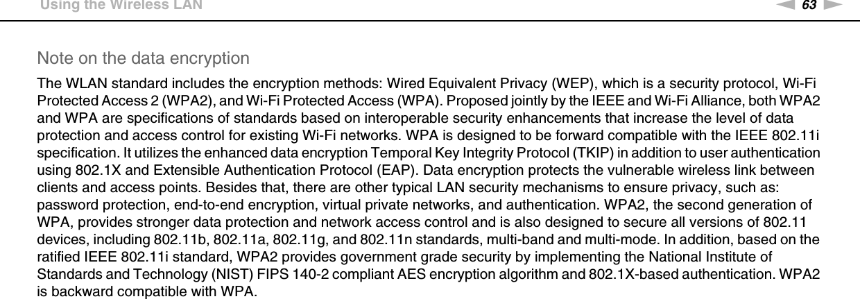 63nNUsing Your VAIO Computer &gt;Using the Wireless LANNote on the data encryptionThe WLAN standard includes the encryption methods: Wired Equivalent Privacy (WEP), which is a security protocol, Wi-Fi Protected Access 2 (WPA2), and Wi-Fi Protected Access (WPA). Proposed jointly by the IEEE and Wi-Fi Alliance, both WPA2 and WPA are specifications of standards based on interoperable security enhancements that increase the level of data protection and access control for existing Wi-Fi networks. WPA is designed to be forward compatible with the IEEE 802.11i specification. It utilizes the enhanced data encryption Temporal Key Integrity Protocol (TKIP) in addition to user authentication using 802.1X and Extensible Authentication Protocol (EAP). Data encryption protects the vulnerable wireless link between clients and access points. Besides that, there are other typical LAN security mechanisms to ensure privacy, such as: password protection, end-to-end encryption, virtual private networks, and authentication. WPA2, the second generation of WPA, provides stronger data protection and network access control and is also designed to secure all versions of 802.11 devices, including 802.11b, 802.11a, 802.11g, and 802.11n standards, multi-band and multi-mode. In addition, based on the ratified IEEE 802.11i standard, WPA2 provides government grade security by implementing the National Institute of Standards and Technology (NIST) FIPS 140-2 compliant AES encryption algorithm and 802.1X-based authentication. WPA2 is backward compatible with WPA. 