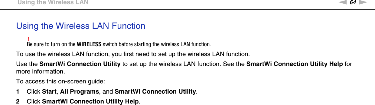 64nNUsing Your VAIO Computer &gt;Using the Wireless LANUsing the Wireless LAN Function!Be sure to turn on the WIRELESS switch before starting the wireless LAN function.To use the wireless LAN function, you first need to set up the wireless LAN function.Use the SmartWi Connection Utility to set up the wireless LAN function. See the SmartWi Connection Utility Help for more information.To access this on-screen guide:1Click Start, All Programs, and SmartWi Connection Utility.2Click SmartWi Connection Utility Help.  