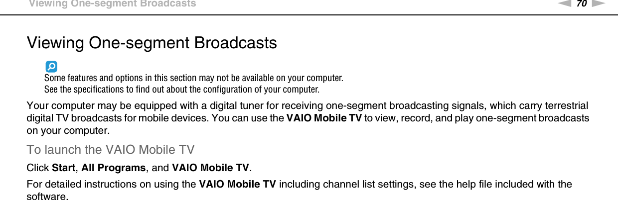 70nNUsing Your VAIO Computer &gt;Viewing One-segment BroadcastsViewing One-segment BroadcastsSome features and options in this section may not be available on your computer.See the specifications to find out about the configuration of your computer.Your computer may be equipped with a digital tuner for receiving one-segment broadcasting signals, which carry terrestrial digital TV broadcasts for mobile devices. You can use the VAIO Mobile TV to view, record, and play one-segment broadcasts on your computer.To launch the VAIO Mobile TVClick Start, All Programs, and VAIO Mobile TV.For detailed instructions on using the VAIO Mobile TV including channel list settings, see the help file included with the software. 