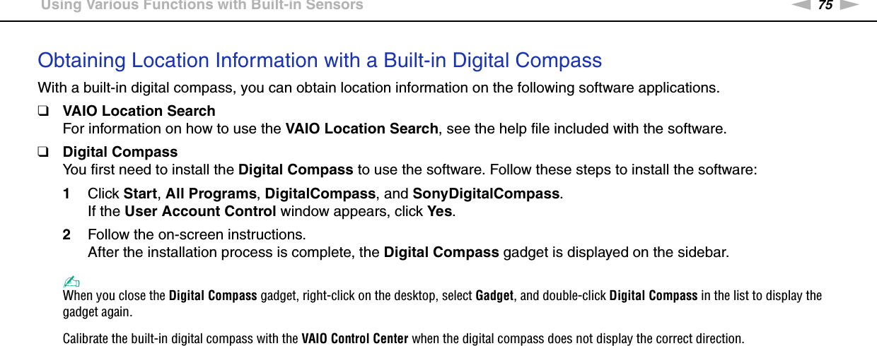 75nNUsing Your VAIO Computer &gt;Using Various Functions with Built-in SensorsObtaining Location Information with a Built-in Digital CompassWith a built-in digital compass, you can obtain location information on the following software applications.❑VAIO Location SearchFor information on how to use the VAIO Location Search, see the help file included with the software.❑Digital CompassYou first need to install the Digital Compass to use the software. Follow these steps to install the software:1Click Start, All Programs, DigitalCompass, and SonyDigitalCompass.If the User Account Control window appears, click Yes.2Follow the on-screen instructions.After the installation process is complete, the Digital Compass gadget is displayed on the sidebar.✍When you close the Digital Compass gadget, right-click on the desktop, select Gadget, and double-click Digital Compass in the list to display the gadget again.Calibrate the built-in digital compass with the VAIO Control Center when the digital compass does not display the correct direction. 