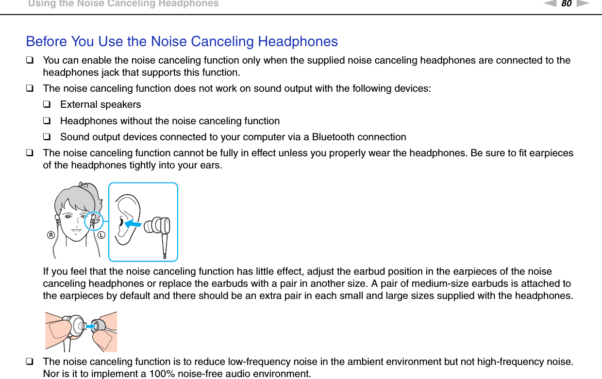 80nNUsing Peripheral Devices &gt;Using the Noise Canceling HeadphonesBefore You Use the Noise Canceling Headphones❑You can enable the noise canceling function only when the supplied noise canceling headphones are connected to the headphones jack that supports this function.❑The noise canceling function does not work on sound output with the following devices:❑External speakers❑Headphones without the noise canceling function❑Sound output devices connected to your computer via a Bluetooth connection❑The noise canceling function cannot be fully in effect unless you properly wear the headphones. Be sure to fit earpieces of the headphones tightly into your ears.If you feel that the noise canceling function has little effect, adjust the earbud position in the earpieces of the noise canceling headphones or replace the earbuds with a pair in another size. A pair of medium-size earbuds is attached to the earpieces by default and there should be an extra pair in each small and large sizes supplied with the headphones.❑The noise canceling function is to reduce low-frequency noise in the ambient environment but not high-frequency noise. Nor is it to implement a 100% noise-free audio environment.