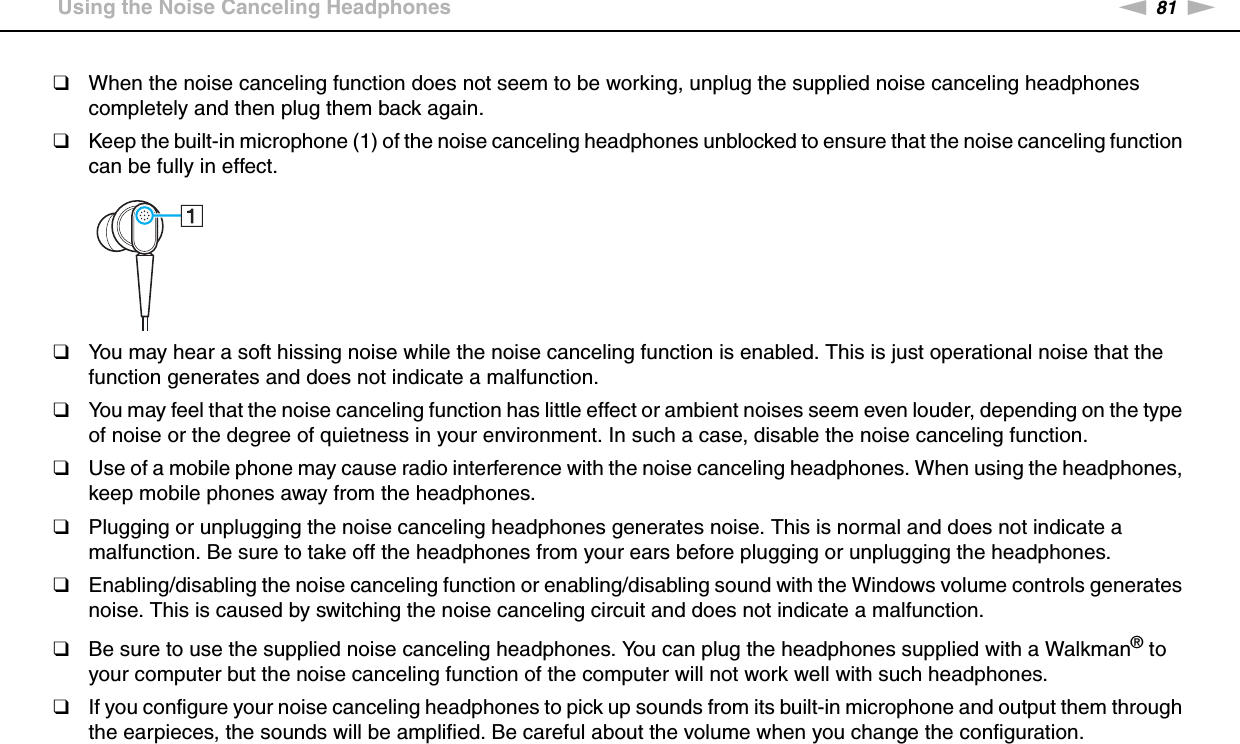 81nNUsing Peripheral Devices &gt;Using the Noise Canceling Headphones❑When the noise canceling function does not seem to be working, unplug the supplied noise canceling headphones completely and then plug them back again.❑Keep the built-in microphone (1) of the noise canceling headphones unblocked to ensure that the noise canceling function can be fully in effect.❑You may hear a soft hissing noise while the noise canceling function is enabled. This is just operational noise that the function generates and does not indicate a malfunction.❑You may feel that the noise canceling function has little effect or ambient noises seem even louder, depending on the type of noise or the degree of quietness in your environment. In such a case, disable the noise canceling function.❑Use of a mobile phone may cause radio interference with the noise canceling headphones. When using the headphones, keep mobile phones away from the headphones.❑Plugging or unplugging the noise canceling headphones generates noise. This is normal and does not indicate a malfunction. Be sure to take off the headphones from your ears before plugging or unplugging the headphones.❑Enabling/disabling the noise canceling function or enabling/disabling sound with the Windows volume controls generates noise. This is caused by switching the noise canceling circuit and does not indicate a malfunction.❑Be sure to use the supplied noise canceling headphones. You can plug the headphones supplied with a Walkman® to your computer but the noise canceling function of the computer will not work well with such headphones.❑If you configure your noise canceling headphones to pick up sounds from its built-in microphone and output them through the earpieces, the sounds will be amplified. Be careful about the volume when you change the configuration. 