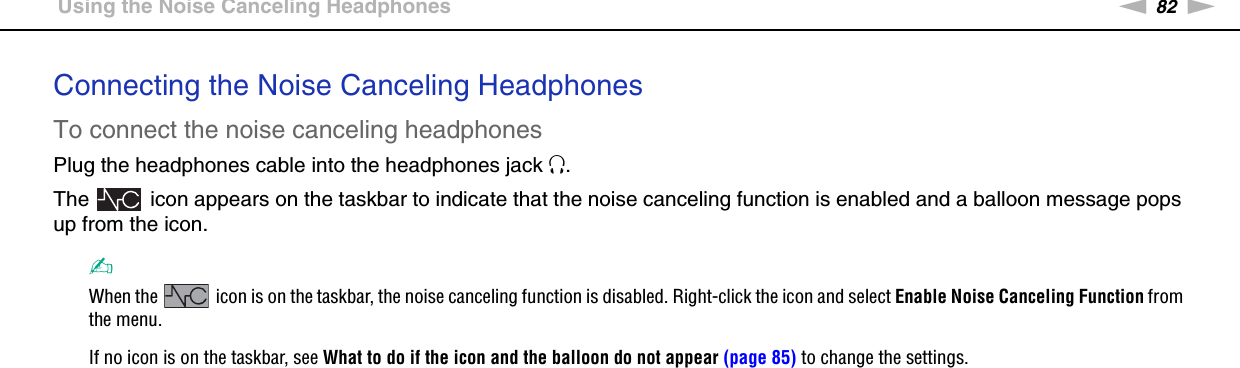 82nNUsing Peripheral Devices &gt;Using the Noise Canceling HeadphonesConnecting the Noise Canceling HeadphonesTo connect the noise canceling headphonesPlug the headphones cable into the headphones jack i.The   icon appears on the taskbar to indicate that the noise canceling function is enabled and a balloon message pops up from the icon.✍When the   icon is on the taskbar, the noise canceling function is disabled. Right-click the icon and select Enable Noise Canceling Function from the menu.If no icon is on the taskbar, see What to do if the icon and the balloon do not appear (page 85) to change the settings. 