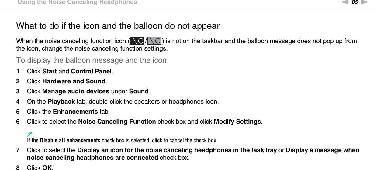 85nNUsing Peripheral Devices &gt;Using the Noise Canceling HeadphonesWhat to do if the icon and the balloon do not appearWhen the noise canceling function icon ( / ) is not on the taskbar and the balloon message does not pop up from the icon, change the noise canceling function settings.To display the balloon message and the icon1Click Start and Control Panel.2Click Hardware and Sound.3Click Manage audio devices under Sound.4On the Playback tab, double-click the speakers or headphones icon.5Click the Enhancements tab.6Click to select the Noise Canceling Function check box and click Modify Settings.✍If the Disable all enhancements check box is selected, click to cancel the check box.7Click to select the Display an icon for the noise canceling headphones in the task tray or Display a message when noise canceling headphones are connected check box.8Click OK.  