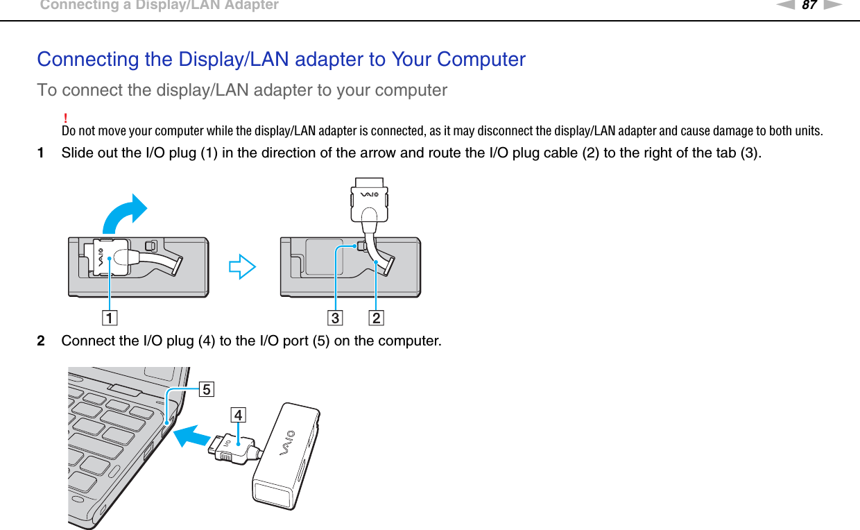 87nNUsing Peripheral Devices &gt;Connecting a Display/LAN AdapterConnecting the Display/LAN adapter to Your ComputerTo connect the display/LAN adapter to your computer!Do not move your computer while the display/LAN adapter is connected, as it may disconnect the display/LAN adapter and cause damage to both units.1Slide out the I/O plug (1) in the direction of the arrow and route the I/O plug cable (2) to the right of the tab (3).2Connect the I/O plug (4) to the I/O port (5) on the computer.