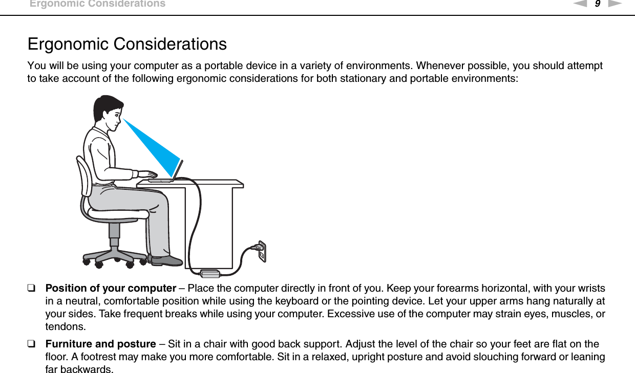 9nNBefore Use &gt;Ergonomic ConsiderationsErgonomic ConsiderationsYou will be using your computer as a portable device in a variety of environments. Whenever possible, you should attempt to take account of the following ergonomic considerations for both stationary and portable environments:❑Position of your computer – Place the computer directly in front of you. Keep your forearms horizontal, with your wrists in a neutral, comfortable position while using the keyboard or the pointing device. Let your upper arms hang naturally at your sides. Take frequent breaks while using your computer. Excessive use of the computer may strain eyes, muscles, or tendons.❑Furniture and posture – Sit in a chair with good back support. Adjust the level of the chair so your feet are flat on the floor. A footrest may make you more comfortable. Sit in a relaxed, upright posture and avoid slouching forward or leaning far backwards.