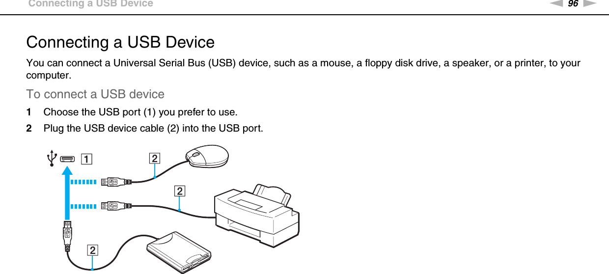 96nNUsing Peripheral Devices &gt;Connecting a USB DeviceConnecting a USB DeviceYou can connect a Universal Serial Bus (USB) device, such as a mouse, a floppy disk drive, a speaker, or a printer, to your computer.To connect a USB device1Choose the USB port (1) you prefer to use.2Plug the USB device cable (2) into the USB port.