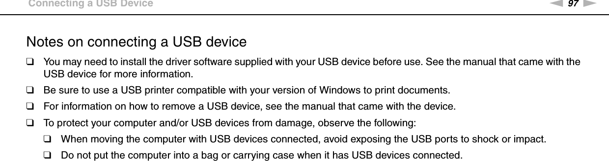 97nNUsing Peripheral Devices &gt;Connecting a USB DeviceNotes on connecting a USB device❑You may need to install the driver software supplied with your USB device before use. See the manual that came with the USB device for more information.❑Be sure to use a USB printer compatible with your version of Windows to print documents.❑For information on how to remove a USB device, see the manual that came with the device.❑To protect your computer and/or USB devices from damage, observe the following:❑When moving the computer with USB devices connected, avoid exposing the USB ports to shock or impact.❑Do not put the computer into a bag or carrying case when it has USB devices connected. 