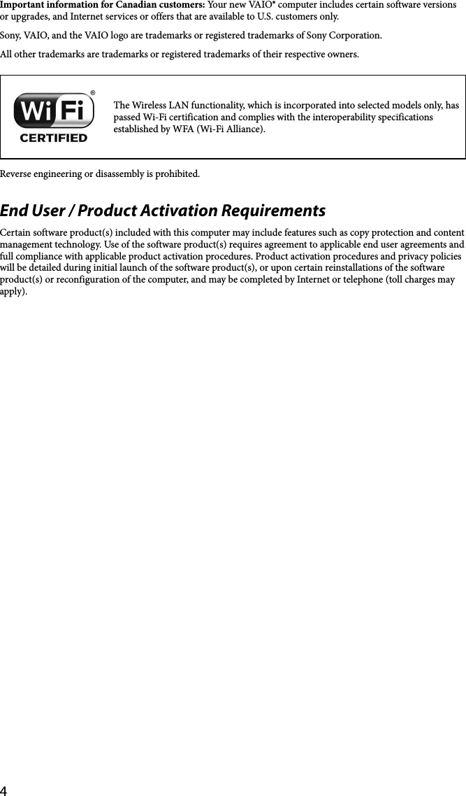 4Important information for Canadian customers: Your new VAIO® computer includes certain software versions or upgrades, and Internet services or offers that are available to U.S. customers only. Sony, VAIO, and the VAIO logo are trademarks or registered trademarks of Sony Corporation.All other trademarks are trademarks or registered trademarks of their respective owners.The Wireless LAN functionality, which is incorporated into selected models only, has passed Wi-Fi certification and complies with the interoperability specifications established by WFA (Wi-Fi Alliance).Reverse engineering or disassembly is prohibited.End User / Product Activation RequirementsCertain software product(s) included with this computer may include features such as copy protection and content management technology. Use of the software product(s) requires agreement to applicable end user agreements and full compliance with applicable product activation procedures. Product activation procedures and privacy policies will be detailed during initial launch of the software product(s), or upon certain reinstallations of the software product(s) or reconfiguration of the computer, and may be completed by Internet or telephone (toll charges may apply).
