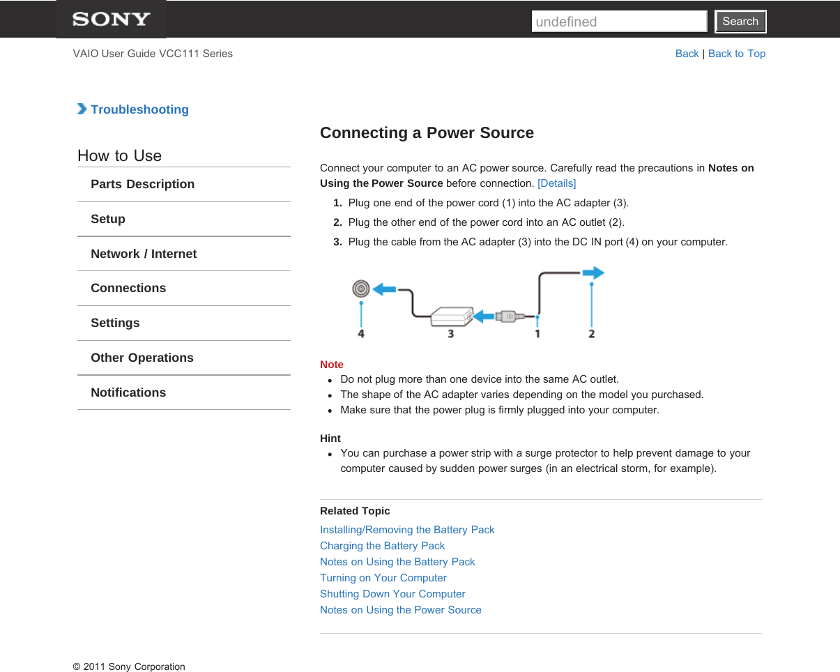 SearchVAIO User Guide VCC111 Series Back | Back to Top TroubleshootingHow to UseParts DescriptionSetupNetwork / InternetConnectionsSettingsOther OperationsNotificationsConnecting a Power SourceConnect your computer to an AC power source. Carefully read the precautions in Notes onUsing the Power Source before connection. [Details]1.  Plug one end of the power cord (1) into the AC adapter (3).2.  Plug the other end of the power cord into an AC outlet (2).3.  Plug the cable from the AC adapter (3) into the DC IN port (4) on your computer.NoteDo not plug more than one device into the same AC outlet.The shape of the AC adapter varies depending on the model you purchased.Make sure that the power plug is firmly plugged into your computer.HintYou can purchase a power strip with a surge protector to help prevent damage to yourcomputer caused by sudden power surges (in an electrical storm, for example).Related TopicInstalling/Removing the Battery PackCharging the Battery PackNotes on Using the Battery PackTurning on Your ComputerShutting Down Your ComputerNotes on Using the Power Source© 2011 Sony CorporationSearchundefined