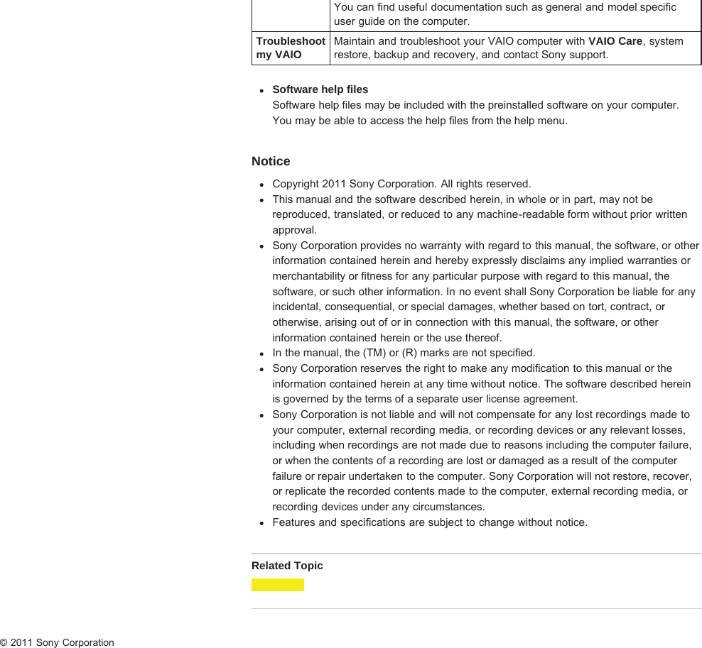 You can find useful documentation such as general and model specificuser guide on the computer.Troubleshootmy VAIOMaintain and troubleshoot your VAIO computer with VAIO Care, systemrestore, backup and recovery, and contact Sony support.Software help filesSoftware help files may be included with the preinstalled software on your computer.You may be able to access the help files from the help menu.NoticeCopyright 2011 Sony Corporation. All rights reserved.This manual and the software described herein, in whole or in part, may not bereproduced, translated, or reduced to any machine-readable form without prior writtenapproval.Sony Corporation provides no warranty with regard to this manual, the software, or otherinformation contained herein and hereby expressly disclaims any implied warranties ormerchantability or fitness for any particular purpose with regard to this manual, thesoftware, or such other information. In no event shall Sony Corporation be liable for anyincidental, consequential, or special damages, whether based on tort, contract, orotherwise, arising out of or in connection with this manual, the software, or otherinformation contained herein or the use thereof.In the manual, the (TM) or (R) marks are not specified.Sony Corporation reserves the right to make any modification to this manual or theinformation contained herein at any time without notice. The software described hereinis governed by the terms of a separate user license agreement.Sony Corporation is not liable and will not compensate for any lost recordings made toyour computer, external recording media, or recording devices or any relevant losses,including when recordings are not made due to reasons including the computer failure,or when the contents of a recording are lost or damaged as a result of the computerfailure or repair undertaken to the computer. Sony Corporation will not restore, recover,or replicate the recorded contents made to the computer, external recording media, orrecording devices under any circumstances.Features and specifications are subject to change without notice.Related Topic© 2011 Sony Corporation