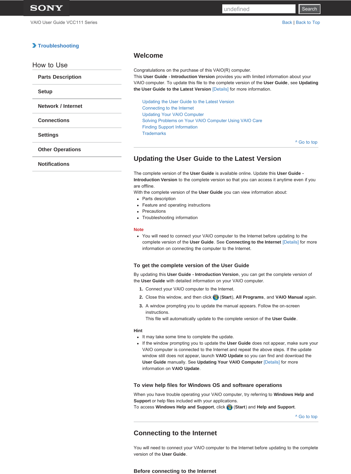 SearchVAIO User Guide VCC111 Series Back | Back to Top TroubleshootingHow to UseParts DescriptionSetupNetwork / InternetConnectionsSettingsOther OperationsNotificationsWelcomeCongratulations on the purchase of this VAIO(R) computer.This User Guide - Introduction Version provides you with limited information about yourVAIO computer. To update this file to the complete version of the User Guide, see Updatingthe User Guide to the Latest Version [Details] for more information.Updating the User Guide to the Latest VersionConnecting to the InternetUpdating Your VAIO ComputerSolving Problems on Your VAIO Computer Using VAIO CareFinding Support InformationTrademarks^ Go to topUpdating the User Guide to the Latest VersionThe complete version of the User Guide is available online. Update this User Guide -Introduction Version to the complete version so that you can access it anytime even if youare offline.With the complete version of the User Guide you can view information about:Parts descriptionFeature and operating instructionsPrecautionsTroubleshooting informationNoteYou will need to connect your VAIO computer to the Internet before updating to thecomplete version of the User Guide. See Connecting to the Internet [Details] for moreinformation on connecting the computer to the Internet.To get the complete version of the User GuideBy updating this User Guide - Introduction Version, you can get the complete version ofthe User Guide with detailed information on your VAIO computer.1.  Connect your VAIO computer to the Internet.2.  Close this window, and then click   (Start), All Programs, and VAIO Manual again.3.  A window prompting you to update the manual appears. Follow the on-screeninstructions.This file will automatically update to the complete version of the User Guide.HintIt may take some time to complete the update.If the window prompting you to update the User Guide does not appear, make sure yourVAIO computer is connected to the Internet and repeat the above steps. If the updatewindow still does not appear, launch VAIO Update so you can find and download theUser Guide manually. See Updating Your VAIO Computer [Details] for moreinformation on VAIO Update.To view help files for Windows OS and software operationsWhen you have trouble operating your VAIO computer, try referring to Windows Help andSupport or help files included with your applications.To access Windows Help and Support, click   (Start) and Help and Support.^ Go to topConnecting to the InternetYou will need to connect your VAIO computer to the Internet before updating to the completeversion of the User Guide.Before connecting to the InternetSearchundefined