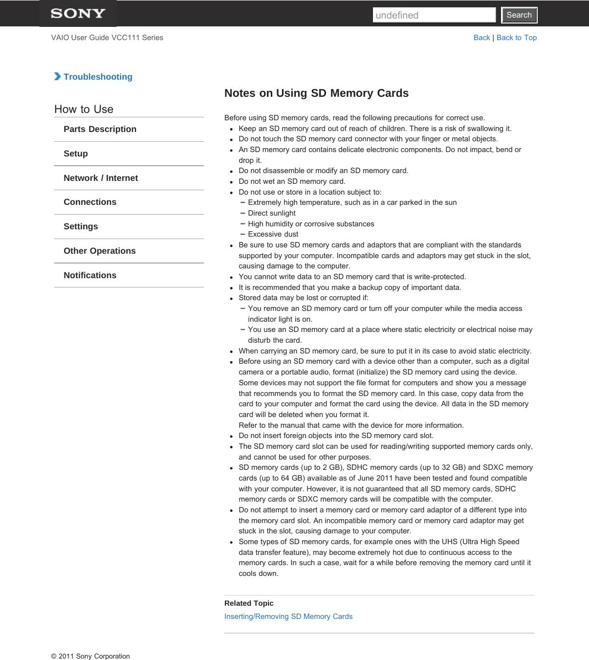 SearchVAIO User Guide VCC111 Series Back | Back to Top TroubleshootingHow to UseParts DescriptionSetupNetwork / InternetConnectionsSettingsOther OperationsNotificationsNotes on Using SD Memory CardsBefore using SD memory cards, read the following precautions for correct use.Keep an SD memory card out of reach of children. There is a risk of swallowing it.Do not touch the SD memory card connector with your finger or metal objects.An SD memory card contains delicate electronic components. Do not impact, bend ordrop it.Do not disassemble or modify an SD memory card.Do not wet an SD memory card.Do not use or store in a location subject to:Extremely high temperature, such as in a car parked in the sunDirect sunlightHigh humidity or corrosive substancesExcessive dustBe sure to use SD memory cards and adaptors that are compliant with the standardssupported by your computer. Incompatible cards and adaptors may get stuck in the slot,causing damage to the computer.You cannot write data to an SD memory card that is write-protected.It is recommended that you make a backup copy of important data.Stored data may be lost or corrupted if:You remove an SD memory card or turn off your computer while the media accessindicator light is on.You use an SD memory card at a place where static electricity or electrical noise maydisturb the card.When carrying an SD memory card, be sure to put it in its case to avoid static electricity.Before using an SD memory card with a device other than a computer, such as a digitalcamera or a portable audio, format (initialize) the SD memory card using the device.Some devices may not support the file format for computers and show you a messagethat recommends you to format the SD memory card. In this case, copy data from thecard to your computer and format the card using the device. All data in the SD memorycard will be deleted when you format it.Refer to the manual that came with the device for more information.Do not insert foreign objects into the SD memory card slot.The SD memory card slot can be used for reading/writing supported memory cards only,and cannot be used for other purposes.SD memory cards (up to 2 GB), SDHC memory cards (up to 32 GB) and SDXC memorycards (up to 64 GB) available as of June 2011 have been tested and found compatiblewith your computer. However, it is not guaranteed that all SD memory cards, SDHCmemory cards or SDXC memory cards will be compatible with the computer.Do not attempt to insert a memory card or memory card adaptor of a different type intothe memory card slot. An incompatible memory card or memory card adaptor may getstuck in the slot, causing damage to your computer.Some types of SD memory cards, for example ones with the UHS (Ultra High Speeddata transfer feature), may become extremely hot due to continuous access to thememory cards. In such a case, wait for a while before removing the memory card until itcools down.Related TopicInserting/Removing SD Memory Cards© 2011 Sony CorporationSearchundefined