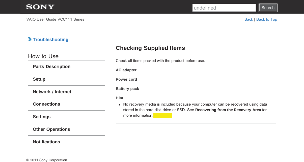 SearchVAIO User Guide VCC111 Series Back | Back to Top TroubleshootingHow to UseParts DescriptionSetupNetwork / InternetConnectionsSettingsOther OperationsNotificationsChecking Supplied ItemsCheck all items packed with the product before use.AC adapterPower cordBattery packHintNo recovery media is included because your computer can be recovered using datastored in the hard disk drive or SSD. See Recovering from the Recovery Area formore information.© 2011 Sony CorporationSearchundefined