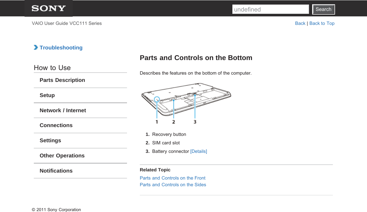 SearchVAIO User Guide VCC111 Series Back | Back to Top TroubleshootingHow to UseParts DescriptionSetupNetwork / InternetConnectionsSettingsOther OperationsNotificationsParts and Controls on the BottomDescribes the features on the bottom of the computer.1.  Recovery button2.  SIM card slot3.  Battery connector [Details]Related TopicParts and Controls on the FrontParts and Controls on the Sides© 2011 Sony CorporationSearchundefined