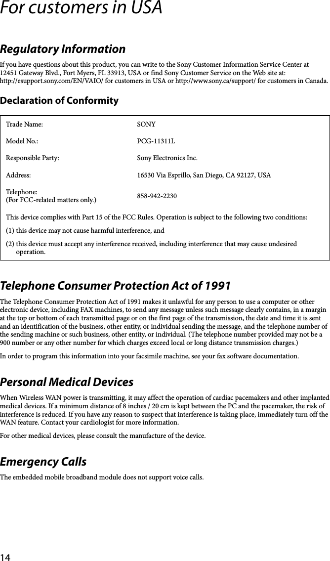 14For customers in USARegulatory InformationIf you have questions about this product, you can write to the Sony Customer Information Service Center at12451 Gateway Blvd., Fort Myers, FL 33913, USA or find Sony Customer Service on the Web site at:http://esupport.sony.com/EN/VAIO/ for customers in USA or http://www.sony.ca/support/ for customers in Canada.Declaration of ConformityTrade Name: SONYModel No.: PCG-11311LResponsible Party: Sony Electronics Inc.Address: 16530 Via Esprillo, San Diego, CA 92127, USATelephone: (For FCC-related matters only.) 858-942-2230This device complies with Part 15 of the FCC Rules. Operation is subject to the following two conditions: (1) this device may not cause harmful interference, and(2) this device must accept any interference received, including interference that may cause undesired operation.Telephone Consumer Protection Act of 1991The Telephone Consumer Protection Act of 1991 makes it unlawful for any person to use a computer or other electronic device, including FAX machines, to send any message unless such message clearly contains, in a margin at the top or bottom of each transmitted page or on the first page of the transmission, the date and time it is sent and an identification of the business, other entity, or individual sending the message, and the telephone number of the sending machine or such business, other entity, or individual. (The telephone number provided may not be a 900 number or any other number for which charges exceed local or long distance transmission charges.)In order to program this information into your facsimile machine, see your fax software documentation.Personal Medical DevicesWhen Wireless WAN power is transmitting, it may affect the operation of cardiac pacemakers and other implanted medical devices. If a minimum distance of 8 inches / 20 cm is kept between the PC and the pacemaker, the risk of interference is reduced. If you have any reason to suspect that interference is taking place, immediately turn off the WAN feature. Contact your cardiologist for more information.For other medical devices, please consult the manufacture of the device.Emergency CallsThe embedded mobile broadband module does not support voice calls.